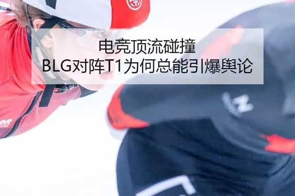 电竞顶流碰撞 BLG对阵T1为何总能引爆舆论