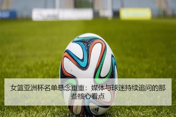 女篮亚洲杯名单悬念重重：媒体与球迷持续追问的那些核心看点